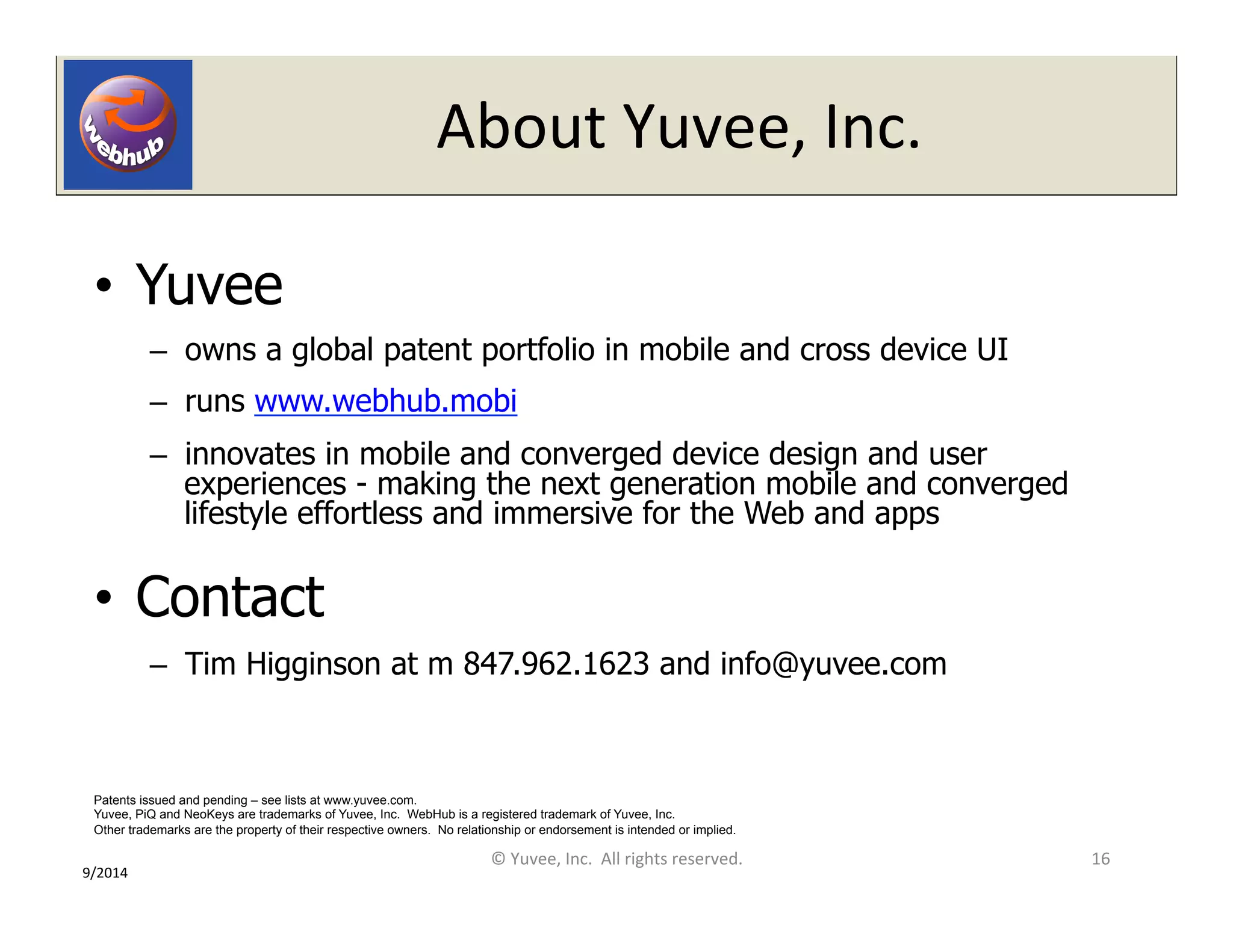 About 
Yuvee, 
Inc. 
• Yuvee 
– owns a global patent portfolio in mobile and cross device UI 
– runs www.webhub.mobi 
– innovates in mobile and converged device design and user 
experiences - making the next generation mobile and converged 
lifestyle effortless and immersive for the Web and apps 
• Contact 
– Tim Higginson at m 847.962.1623 and info@yuvee.com 
16 
Patents issued and pending – see lists at www.yuvee.com. 
Yuvee, PiQ and NeoKeys are trademarks of Yuvee, Inc. WebHub is a registered trademark of Yuvee, Inc. 
Other trademarks are the property of their respective owners. No relationship or endorsement is intended or implied. 
© 
Yuvee, 
Inc. 
All 
rights 
reserved. 
9/2014 
 