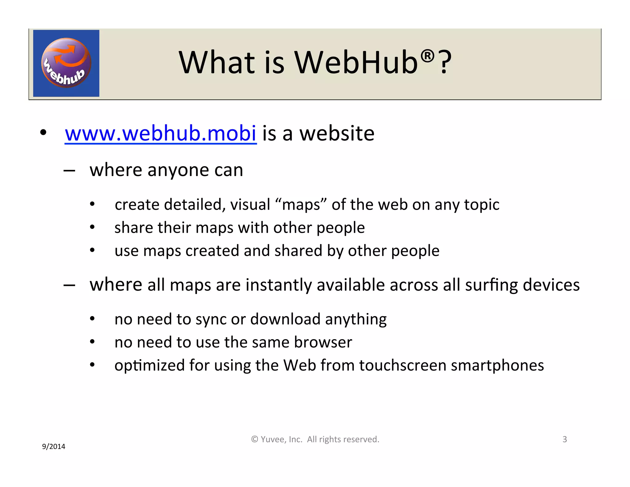 What 
is 
WebHub®? 
• www.webhub.mobi 
is 
a 
website 
– where 
anyone 
can 
• create 
detailed, 
visual 
“maps” 
of 
the 
web 
on 
any 
topic 
• share 
their 
maps 
with 
other 
people 
• use 
maps 
created 
and 
shared 
by 
other 
people 
– where 
all 
maps 
are 
instantly 
available 
across 
all 
surfing 
devices 
• no 
need 
to 
sync 
or 
download 
anything 
• no 
need 
to 
use 
the 
same 
browser 
• opOmized 
for 
using 
the 
Web 
from 
touchscreen 
smartphones 
© 
Yuvee, 
Inc. 
All 
rights 
reserved. 
3 
9/2014 
 