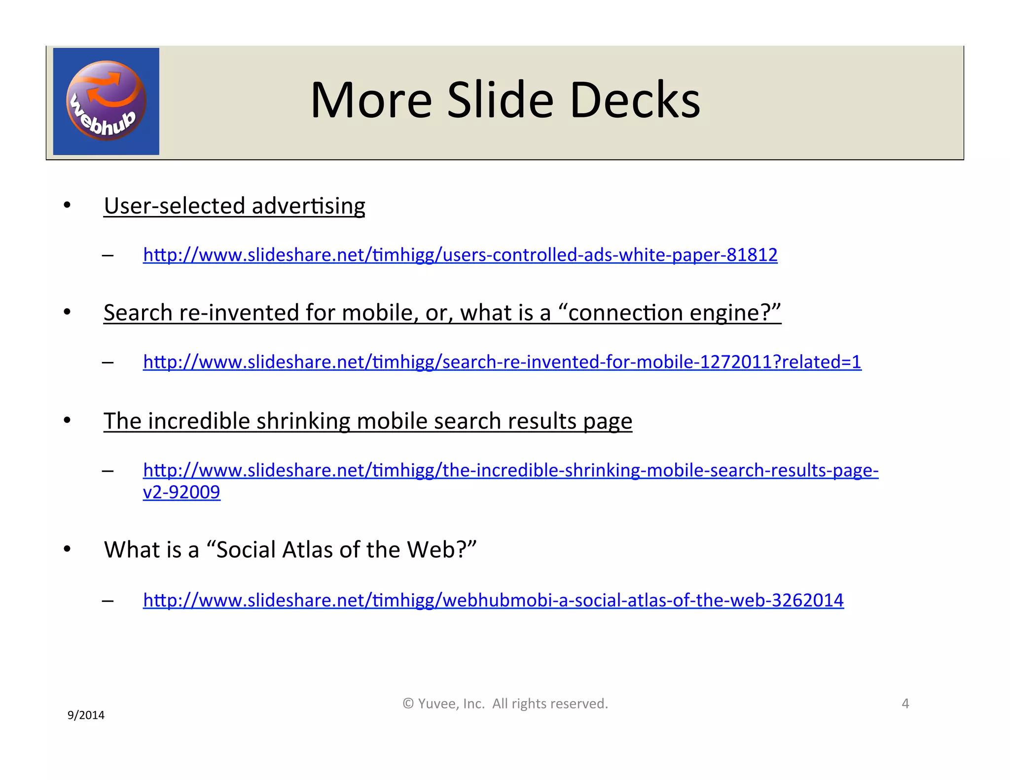 More 
Slide 
Decks 
• User-­‐selected 
adverOsing 
– hQp://www.slideshare.net/Omhigg/users-­‐controlled-­‐ads-­‐white-­‐paper-­‐81812 
• Search 
re-­‐invented 
for 
mobile, 
or, 
what 
is 
a 
“connecOon 
engine?” 
– hQp://www.slideshare.net/Omhigg/search-­‐re-­‐invented-­‐for-­‐mobile-­‐1272011?related=1 
• The 
incredible 
shrinking 
mobile 
search 
results 
page 
– hQp://www.slideshare.net/Omhigg/the-­‐incredible-­‐shrinking-­‐mobile-­‐search-­‐results-­‐page-­‐ 
v2-­‐92009 
• What 
is 
a 
“Social 
Atlas 
of 
the 
Web?” 
– hQp://www.slideshare.net/Omhigg/webhubmobi-­‐a-­‐social-­‐atlas-­‐of-­‐the-­‐web-­‐3262014 
© 
Yuvee, 
Inc. 
All 
rights 
reserved. 
4 
9/2014 
 