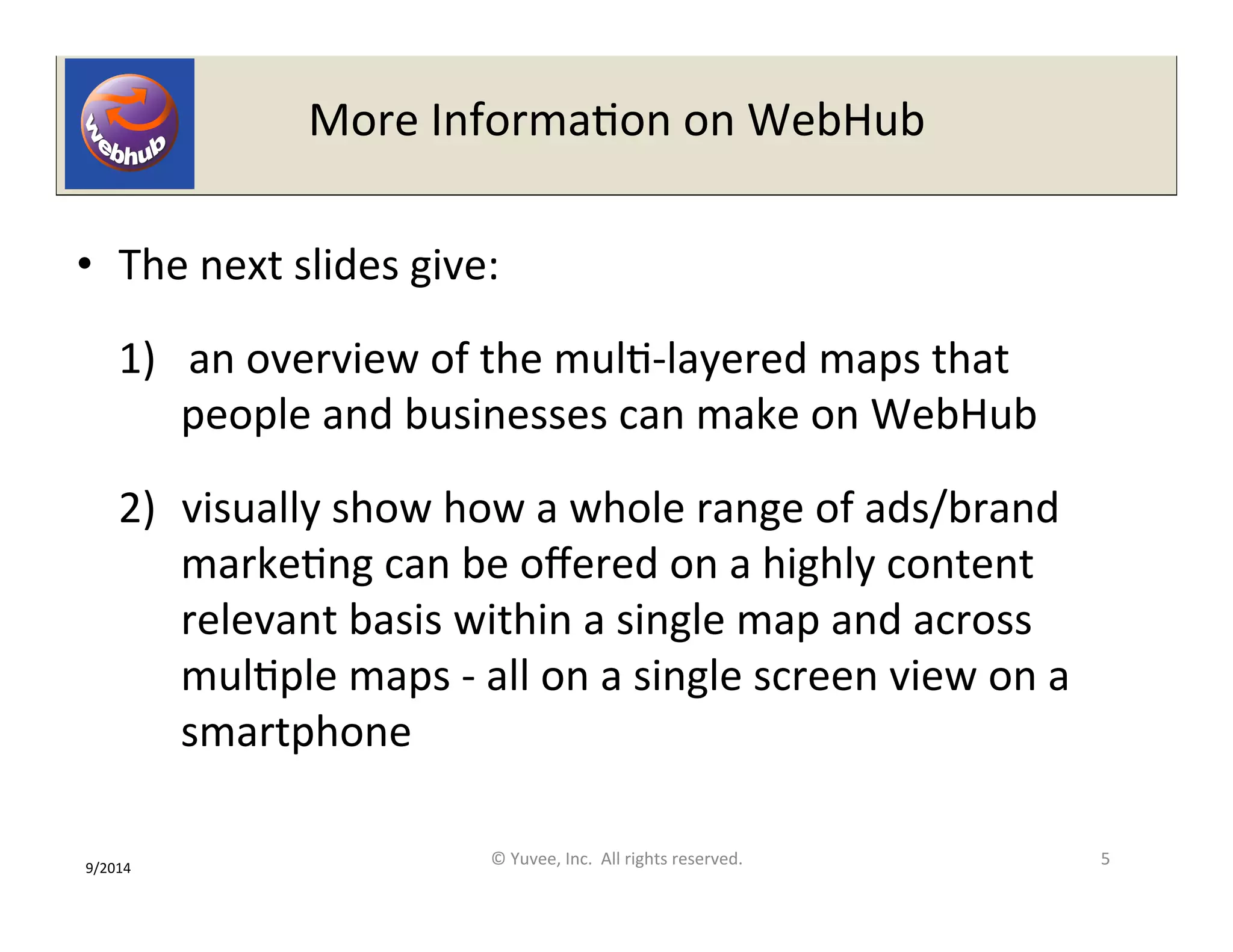 More 
InformaOon 
on 
WebHub 
• The 
next 
slides 
give: 
1) 
an 
overview 
of 
the 
mulO-­‐layered 
maps 
that 
people 
and 
businesses 
can 
make 
on 
WebHub 
2) visually 
show 
how 
a 
whole 
range 
of 
ads/brand 
markeOng 
can 
be 
offered 
on 
a 
highly 
content 
relevant 
basis 
within 
a 
single 
map 
and 
across 
mulOple 
maps 
-­‐ 
all 
on 
a 
single 
screen 
view 
on 
a 
smartphone 
9/2014 
© 
Yuvee, 
Inc. 
All 
rights 
reserved. 
5 
 