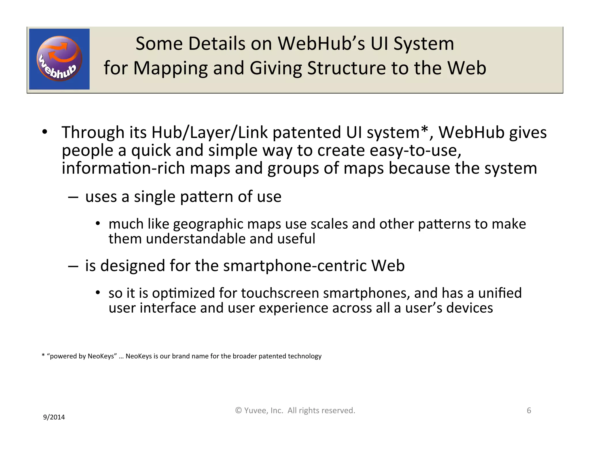 Some 
Details 
on 
WebHub’s 
UI 
System 
for 
Mapping 
and 
Giving 
Structure 
to 
the 
Web 
• Through 
its 
Hub/Layer/Link 
patented 
UI 
system*, 
WebHub 
gives 
people 
a 
quick 
and 
simple 
way 
to 
create 
easy-­‐to-­‐use, 
informaOon-­‐rich 
maps 
and 
groups 
of 
maps 
because 
the 
system 
– uses 
a 
single 
paQern 
of 
use 
• much 
like 
geographic 
maps 
use 
scales 
and 
other 
paQerns 
to 
make 
them 
understandable 
and 
useful 
– is 
designed 
for 
the 
smartphone-­‐centric 
Web 
• so 
it 
is 
opOmized 
for 
touchscreen 
smartphones, 
and 
has 
a 
unified 
user 
interface 
and 
user 
experience 
across 
all 
a 
user’s 
devices 
* 
“powered 
by 
NeoKeys” 
… 
NeoKeys 
is 
our 
brand 
name 
for 
the 
broader 
patented 
technology 
© 
Yuvee, 
Inc. 
All 
rights 
reserved. 
6 
9/2014 
 