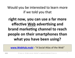 Would 
you 
be 
interested 
to 
learn 
more 
if 
we 
told 
you 
that 
right 
now, 
you 
can 
use 
a 
far 
more 
effec9ve 
Web 
adver9sing 
and 
brand 
marke9ng 
channel 
to 
reach 
people 
on 
their 
smartphones 
than 
what 
you 
have 
been 
using? 
www.WebHub.mobi 
-­‐ 
“A 
Social 
Atlas 
of 
the 
Web” 
1 
9/2014 
© 
Yuvee, 
Inc. 
All 
rights 
reserved. 
WebHub® 
is 
a 
registered 
trademark 
of 
Yuvee. 
Inc. 
 