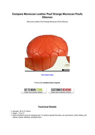 Compare Moroccan Leather Pouf Orange Moroccan Poufs
Ottoman
Moroccan Leather Pouf Orange Moroccan Poufs Ottoman
View large image
Product By mediterranean imports
Technical Details
diameter: 20 to 21 inches
Height : 12 to 13
Sold unstuffed to save for shipping cost. To achieve desired firmness, we recommend: cotton batting, old
clothes, towels, blankets, shredded foam.
 