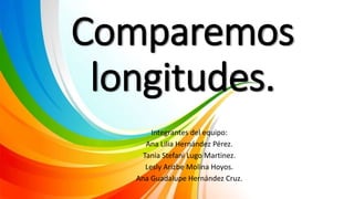 Comparemos
longitudes.
Integrantes del equipo:
Ana Lilia Hernández Pérez.
Tania Stefani Lugo Martinez.
Lesly Arizbe Molina Hoyos.
Ana Guadalupe Hernández Cruz.
 
