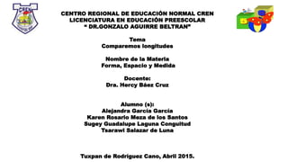 CENTRO REGIONAL DE EDUCACIÓN NORMAL CREN
LICENCIATURA EN EDUCACIÓN PREESCOLAR
“ DR.GONZALO AGUIRRE BELTRAN”
Tema
Comparemos longitudes
Nombre de la Materia
Forma, Espacio y Medida
Docente:
Dra. Hercy Báez Cruz
Alumno (s):
Alejandra García García
Karen Rosario Meza de los Santos
Sugey Guadalupe Laguna Conguitud
Tsarawi Salazar de Luna
Tuxpan de Rodríguez Cano, Abril 2015.
 