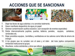 7. Dejar las llaves de agua abiertas o no cerrarlas totalmente.
8. Hacer manifiesto desperdicio de agua y/o papel
9. Generar contaminación auditiva excesiva (con excepción de eventos especiales)
10. Dañar intencionalmente pupitres, puertas, tableros, paredes, equipos, carteleras,
ventanales etc.
11. Dejar prendidos equipos , bombillas y ventiladores en los salones como falta de ahorro de
energía
12. A los grupos que no cumplan con el aseo y el óden del Aula (aplica comparendo
Ambiental Institucional al grupo)
13. Abucheos, ruídos estridentes y otros que alteren la contaminación acústica
ACCIONES QUE SE SANCIONAN
 