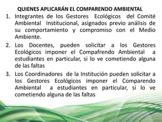 QUIENES APLICARÁN EL COMPARENDO AMBIENTAL
1. Integrantes de los Gestores Ecológicos del Comité
Ambiental Institucional, asignados previo análisis de
su comportamiento y compromiso con el Medio
Ambiente.
2. Los Docentes, pueden solicitar a los Gestores
Ecológicos imponer el Compafrendo Ambiental a
estudiantes en particular, si lo ve cometiendo alguna
de las faltas
3. Los Coordinadores de la Institución pueden solicitar a
los Gestores Ecológicos imponer el Comparendo
Ambiental a estudiantes en particular, si lo ve
cometiendo alguna de las faltas
 