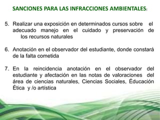 SANCIONES PARA LAS INFRACCIONES AMBIENTALES:
5. Realizar una exposición en determinados cursos sobre el
adecuado manejo en el cuidado y preservación de
los recursos naturales
6. Anotación en el observador del estudiante, donde constará
de la falta cometida
7. En la reincidencia anotación en el observador del
estudiante y afectación en las notas de valoraciones del
área de ciencias naturales, Ciencias Sociales, Éducación
Ética y /o artística
 