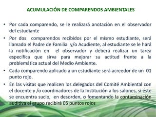 • Por cada comparendo, se le realizará anotación en el observador
del estudiante
• Por dos comparendos recibidos por el mismo estudiante, será
llamado el Padre de Familia y/o Acudiente, al estudiante se le hará
la notificación en el observador y deberá realizar un tarea
específica que sirva para mejorar su actitud frente a la
problemática actual del Medio Ambiente.
• Cada comparendo aplicado a un estudiante será acreedor de un 01
punto rojo.
• En las visitas que realicen los delegados del Comité Ambiental con
el docente y /o coordinadores de la Institución a los salones, si éste
se encuentra sucio, en desorden, o fomentando la contaminación
auditiva el grupo recibirá 05 puntos rojos
ACUMULACIÓN DE COMPARENDOS AMBIENTALES
 