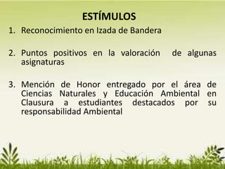 1. Reconocimiento en Izada de Bandera
2. Puntos positivos en la valoración de algunas
asignaturas
3. Mención de Honor entregado por el área de
Ciencias Naturales y Educación Ambiental en
Clausura a estudiantes destacados por su
responsabilidad Ambiental
ESTÍMULOS
 