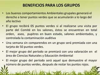 • Los buenos comportamientos Ambientales grupales generará el
derecho a tener puntos verdes que se acumularán a lo largo del
año lectivo
• El grupo recibirá 05 puntos verdes si al realizarse una visita por
parte del Comité en los salones, éstos se encuentran en total
orden, aseo, pupitres en buen estado, salones ambientados, y
controlada la contaminación auditiva
• Una semana sin comparendos en un grupo será premiada con una
tarjeta de 50 puntos verdes.
• El mejor grupo del período se premiará con una valoración en el
área de Ciencias Naturales y Educación Ambiental
• El mejor grupo del período será aquel que demuestre el mayor
número de puntos verdes, después de restar los puntos rojos.
BENEFICIOS PARA LOS GRUPOS
 