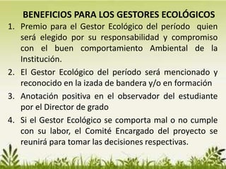 1. Premio para el Gestor Ecológico del período quien
será elegido por su responsabilidad y compromiso
con el buen comportamiento Ambiental de la
Institución.
2. El Gestor Ecológico del período será mencionado y
reconocido en la izada de bandera y/o en formación
3. Anotación positiva en el observador del estudiante
por el Director de grado
4. Si el Gestor Ecológico se comporta mal o no cumple
con su labor, el Comité Encargado del proyecto se
reunirá para tomar las decisiones respectivas.
BENEFICIOS PARA LOS GESTORES ECOLÓGICOS
 