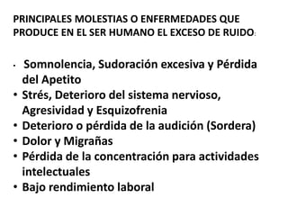PRINCIPALES MOLESTIAS O ENFERMEDADES QUE
PRODUCE EN EL SER HUMANO EL EXCESO DE RUIDO:
• Somnolencia, Sudoración excesiva y Pérdida
del Apetito
• Strés, Deterioro del sistema nervioso,
Agresividad y Esquizofrenia
• Deterioro o pérdida de la audición (Sordera)
• Dolor y Migrañas
• Pérdida de la concentración para actividades
intelectuales
• Bajo rendimiento laboral
 