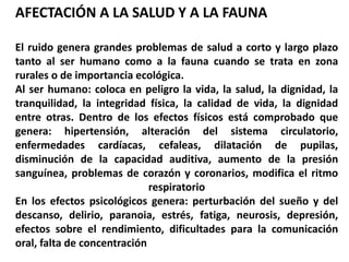 AFECTACIÓN A LA SALUD Y A LA FAUNA
El ruido genera grandes problemas de salud a corto y largo plazo
tanto al ser humano como a la fauna cuando se trata en zona
rurales o de importancia ecológica.
Al ser humano: coloca en peligro la vida, la salud, la dignidad, la
tranquilidad, la integridad física, la calidad de vida, la dignidad
entre otras. Dentro de los efectos físicos está comprobado que
genera: hipertensión, alteración del sistema circulatorio,
enfermedades cardíacas, cefaleas, dilatación de pupilas,
disminución de la capacidad auditiva, aumento de la presión
sanguínea, problemas de corazón y coronarios, modifica el ritmo
respiratorio
En los efectos psicológicos genera: perturbación del sueño y del
descanso, delirio, paranoia, estrés, fatiga, neurosis, depresión,
efectos sobre el rendimiento, dificultades para la comunicación
oral, falta de concentración
 