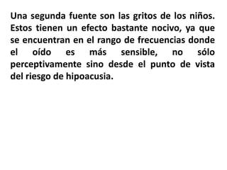 Una segunda fuente son las gritos de los niños.
Estos tienen un efecto bastante nocivo, ya que
se encuentran en el rango de frecuencias donde
el oído es más sensible, no sólo
perceptivamente sino desde el punto de vista
del riesgo de hipoacusia.
 