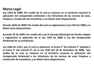 Marco Legal
Ley 1259 de 2008: Por medio de la cual se instaura en el territorio nacional la
aplicación del comparendo ambiental a los infractores de las normas de aseo,
limpieza y recolección de escombros; y se dictan otras disposiciones
Decreto 3695 de 2009: Por medio del cual se reglamenta la Ley 1259 de 2008 y se
dictan otras disposiciones.
Acuerdo 22 de 2009: Por medio del cual el Concejo Municipal de Pereira adopta
y reglamenta la aplicación de la Ley 1259 de 2008 o Ley del Comparendo
Ambiental en su jurisdicción.
Ley 1466 de 2.011: por el cual se adicionan, el inciso 2° del artículo 1° (objeto) y
el inciso 2° del artículo 8°, de la Ley 1259 del 19 de diciembre de 2008, "por
medio de la cual se instauró en el territorio nacional la aplicación del
Comparendo Ambiental a los infractores de las normas de aseo, limpieza y
recolección de escombros, y se dictan otras disposiciones.
 