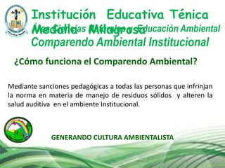 GENERANDO CULTURA AMBIENTALISTA
Comparendo Ambiental Institucional
Institución Educativa Ténica
Medalla MilagrosaÁrea Ciencias Naturales y Educación Ambiental
¿Cómo funciona el Comparendo Ambiental?
Mediante sanciones pedagógicas a todas las personas que infrinjan
la norma en materia de manejo de residuos sólidos y alteren la
salud auditiva en el ambiente Institucional.
 