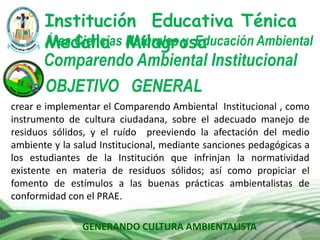 GENERANDO CULTURA AMBIENTALISTA
Comparendo Ambiental Institucional
Institución Educativa Ténica
Medalla MilagrosaÁrea Ciencias Naturales y Educación Ambiental
OBJETIVO GENERAL
crear e implementar el Comparendo Ambiental Institucional , como
instrumento de cultura ciudadana, sobre el adecuado manejo de
residuos sólidos, y el ruído preeviendo la afectación del medio
ambiente y la salud Institucional, mediante sanciones pedagógicas a
los estudiantes de la Institución que infrinjan la normatividad
existente en materia de residuos sólidos; así como propiciar el
fomento de estímulos a las buenas prácticas ambientalistas de
conformidad con el PRAE.
 