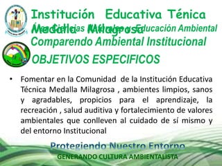 GENERANDO CULTURA AMBIENTALISTA
Comparendo Ambiental Institucional
Institución Educativa Ténica
Medalla MilagrosaÁrea Ciencias Naturales y Educación Ambiental
OBJETIVOS ESPECIFICOS
• Fomentar en la Comunidad de la Institución Educativa
Técnica Medalla Milagrosa , ambientes limpios, sanos
y agradables, propicios para el aprendizaje, la
recreación , salud auditiva y fortalecimiento de valores
ambientales que conlleven al cuidado de sí mismo y
del entorno Institucional
 