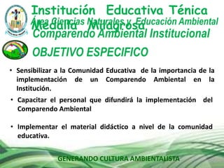 GENERANDO CULTURA AMBIENTALISTA
Comparendo Ambiental Institucional
Institución Educativa Ténica
Medalla MilagrosaÁrea Ciencias Naturales y Educación Ambiental
OBJETIVO ESPECIFICO
• Sensibilizar a la Comunidad Educativa de la importancia de la
implementación de un Comparendo Ambiental en la
Institución.
• Capacitar el personal que difundirá la implementación del
Comparendo Ambiental
• Implementar el material didáctico a nivel de la comunidad
educativa.
 