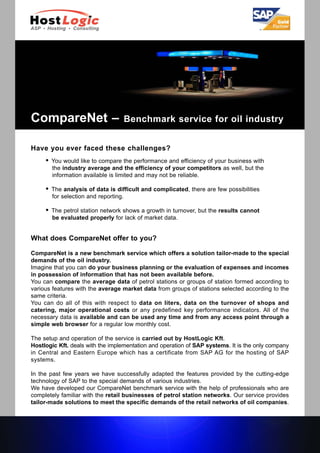 CompareNet –                        Benchmark service for oil industry


Have you ever faced these challenges?
        You would like to compare the performance and efficiency of your business with
         the industry average and the efficiency of your competitors as well, but the
         information available is limited and may not be reliable.

        The analysis of data is difficult and complicated, there are few possibilities
         for selection and reporting.

        The petrol station network shows a growth in turnover, but the results cannot
         be evaluated properly for lack of market data.


What does CompareNet offer to you?

CompareNet is a new benchmark service which offers a solution tailor-made to the special
demands of the oil industry.
Imagine that you can do your business planning or the evaluation of expenses and incomes
in possession of information that has not been available before.
You can compare the average data of petrol stations or groups of station formed according to
various features with the average market data from groups of stations selected according to the
same criteria.
You can do all of this with respect to data on liters, data on the turnover of shops and
catering, major operational costs or any predefined key performance indicators. All of the
necessary data is available and can be used any time and from any access point through a
simple web browser for a regular low monthly cost.

The setup and operation of the service is carried out by HostLogic Kft.
Hostlogic Kft. deals with the implementation and operation of SAP systems. It is the only company
in Central and Eastern Europe which has a certificate from SAP AG for the hosting of SAP
systems.

In the past few years we have successfully adapted the features provided by the cutting-edge
technology of SAP to the special demands of various industries.
We have developed our CompareNet benchmark service with the help of professionals who are
completely familiar with the retail businesses of petrol station networks. Our service provides
tailor-made solutions to meet the specific demands of the retail networks of oil companies.
 