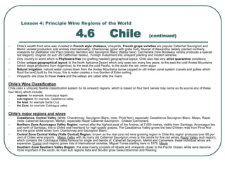 Lesson 4: Principle Wine Regions of the World
4.6 Chile (continued)
 Chile’s wealth from wine was invested in French style chateaux, vineyards, French grape varieties are popular Cabernet Sauvignon and
Merlot varietal production sold entirely internationally), Chardonnay (good with greta fruit), Muscat of Alexandria (widely planted northerly
vineyards for distillation into Pisco brandy) Semillon and Sauvignon Blanc (flabby here). Carmenere (rare Bordeaux variety produces a specail
red elegant), Viognier (to suit US Californian tastes), Foreign investment into vineyard planting and modern wineries.
 Only country in world which is Phylloxera free (no grafting needed) geographical layout, Chile also has very strict quarantine conditions
 Chiles unique geographical layout: to the North Aatcama Desert which only sees rain every few years, to the east the cold Andes Mountains
(which stops phylloxera from Argentina), to the west the cold Pacific, to the south the rain never stops
 Natural irrigation: natural water comes down from the Andes Mountains (snow capped) in old Indian canal system (canals and gullies which
flood the land) built by the Incas, this is water creates a true Garden of Eden setting
 Vineyards are close to these rivers and the valleys are called after the rivers.
Chile’s Wine Classification
Chile uses a uniquely flexible classification system for its vineyard regions, which is based on four tiers (wines may name as its source any of these
four tiers), which include;
 regions: for example, Aconcagua region
 sub-regions: for example, Casablanca valley
 the Area: for example Santa Cruz
 the Zone: for example Colchagua valley.
Chile’s major regions and wines
 Casablanca, Central Valley (white: Chardonnay, Sauvignon Blanc, reds: Pinot Noir), especially Casablanca Sauvignon Blanc. Maipo, Rapel
(reds: Cabernet Sauvignon, Merlot), especially Rapel Cabernet Sauvignon. Chilean Carmenere.
 Northern Zone Aconcagua Valley Region: named after the highest peak of the Andres, at 7,000 metres, visible from Santiago, Aconcagua lies
just north of Santiago, this is Chiles real heartland for high-quality grapes. The Casablanca Valley grows the best Chilean reds from Pinot Noir
and the good white wines from Chardonnay and Sauvignon Blanc.
 Central Zone Central Valley (Valle Central) Region: known as the real core red wine growing region in Chile this region produces over 90 per
cent of Chiles wine exports. Maipo Valley with its many old Cabernet Sauvignon vines is the centre for fine red wines, Rapel Valley (sub region),
which contains the Colchagua Valley famous for single and blends of Cabernet Sauvignon, Merlot and Camenere, these individual wines are
expensive. Curico (sub region) grows lots of international varieties, Miguel Torres starting here in 1975. Maule
 Southern Zone Southern Valley Region: this area mainly consists of hillside and vineyards closer to the Pacific Ocean, white wine become
more important in the south, its main sub regions Itata and Bio-Bio grow Gewurztraminer and Riesling.
 