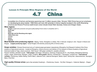 Lesson 4: Principle Wine Regions of the World
4.7 China
 Incredible mix of terriors and terrains spanning over 3 million square miles. Sincere 1994 China has put an emphasis
on developing its wine market. 1995 there are over 240 wineries in China majority located in the north Shandong
province and Shanxi Province (well known ones include Great Wall, Dynasty, Grace and Dragon Seal) .
Wine regions
 Ningxia: largest wine production and good quality beating French wines in competition (2011).
 North east
 Hebei
 Bohai Bar and the Shandong wine region
 Yellow River area
 Yunnan
 Gansu
 Xinjiang
Most Notable wine producing regions: Beijing, Yantai, Zhangiakou in Hebei, Yibin in Sichuan, tonghua in Jilin, Taiyuan in Shanxi and
Ningxia. Largest producing region: Yantai Penglai (140 wineries producing 40% of China’s wine).
Grape varieties: Chinese Government set up 2 national grape germplasm respositories (Zhengzhou fruit Research Institute of the China
academy of Agricultural sciences – located at Zhengzhou, Henan province) and Institute of Fruit research of Shanxi Academy of Agricultural
Sciences located at Taigu, shanxi province). Both house 1,300 grape varieites for possible cultivation.
Popular Varieties cultivated include: Table grapes: Zaomeigui, Zhengzhuo, Zaohong, Fenghuang No 51, Jing Zaojing, Shangdong Zaohong,
Jingxiu, Jingya, Zizhenxiang, Shengxiu, Jingyu, Fenghou. Wine grapes: Beichun, Gonliang No 1, Shuangyou, zuoshan No 1. International
varieties: Chardonnay, Irtalian Risling, Chenin Blanc, cabernet Franc, cabernet Sauvignon, Merlot, Syrah, Gamay Noir, Gewurztraminer, Sauvignon
Blanc, Pinot Noir.
High quality Chinese wines: (just a few samples) Huadong’s - Chardonnay, Huaxia - Dry Red, Changyu’s - Cabernet, Beijing’s - Dragon
Seal.
 