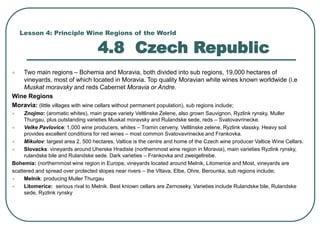 Lesson 4: Principle Wine Regions of the World
4.8 Czech Republic
 Two main regions – Bohemia and Moravia, both divided into sub regions, 19,000 hectares of
vineyards, most of which located in Moravia. Top quality Moravian white wines known worldwide (i.e
Muskat moravsky and reds Cabernet Moravia or Andre.
Wine Regions
Moravia: (little villages with wine cellars without permanent population), sub regions include;
 Znojmo: (aromatic whites), main grape variety Veltlinske Zelene, also grown Sauvignon, Ryzlink rynsky, Muller
Thurgau, plus outstanding varieties Muskat moravsky and Rulandske sede, reds – Svatovavrinecke.
 Velke Pavlovice: 1,000 wine producers, whites – Tramin cerveny, Veltlinske zelene, Ryzlink vlassky. Heavy soil
provides excellent conditions for red wines – most common Svatovavrinecke and Frankovka.
 Mikulov: largest area 2, 500 hectares, Valtice is the centre and home of the Czech wine producer Valtice Wine Cellars.
 Slovacks: vineyards around Uherske Hradiste (northernmost wine region in Moravia), main varieties Ryzlink rynsky,
rulandske bile and Rulandske sede. Dark varieties – Frankovka and zweigeltrebe.
Bohemia: (northernmost wine region in Europe, vineyards located around Melnik, Litomerice and Most, vineyards are
scattered and spread over protected slopes near rivers – the Vltava, Elbe, Ohre, Berounka, sub regions include;
 Melnik: producing Muller Thurgau
 Litomerice: serious rival to Melnik. Best kniown cellars are Zernoseky. Varieties include Rulandske bile, Rulandske
sede, Ryzlink rynsky
 