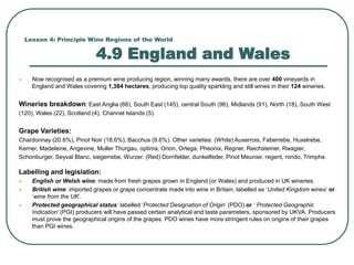Lesson 4: Principle Wine Regions of the World
4.9 England and Wales
 Now recognised as a premium wine producing region, winning many awards, there are over 400 vineyards in
England and Wales covering 1,384 hectares, producing top quality sparkling and still wines in their 124 wineries.
Wineries breakdown: East Anglia (66), South East (145), central South (96), Midlands (91), North (18), South West
(120), Wales (22), Scotland (4), Channel Islands (5).
Grape Varieties:
Chardonnay (20.6%), Pinot Noir (18.6%), Bacchus (9.6%). Other varieties: (White) Auxerrois, Faberrebe, Huxelrebe,
Kerner, Madeleine, Angevine, Muller Thurgau, optima, Orion, Ortega, Pheonix, Regner, Reichsteiner, Rwagier,
Schonburger, Seyval Blanc, siegerrebe, Wurzer. (Red) Dornfelder, dunkelfeder, Pinot Meunier, regent, rondo, Trimphe.
Labelling and legislation:
 English or Welsh wine: made from fresh grapes grown in England (or Wales) and produced in UK wineries.
 British wine: imported grapes or grape concentrate made into wine in Britain, labelled as ‘United Kingdom wines’ or
‘wine from the UK’.
 Protected geographical status: labelled ‘Protected Designation of Origin’ (PDO) or ‘ Protected Geographic
Indication’ (PGI) producers will have passed certain analytical and taste parameters, sponsored by UKVA. Producers
must prove the geographical origins of the grapes. PDO wines have more stringent rules on origins of their grapes
than PGI wines.
 
