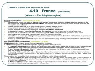 Lesson 4: Principle Wine Regions of the World
4.10 France (continued)
[ Alsace - The fairytale region ]
Key facts regarding Alsace: (also chapter 4 – pp. 88-89)
 Alsace subdivides into two main areas the Bas-Rhin (upper area with political capital Strasbourg) and Haut-Rhin (lower area and the best
area, contains most of the 50 Grand Cru vineyards in Alsace, best vineyards are located on east acing foothills of Vosges mountains), the
wine capital of Alsace is Colmar
 the lesser vineyards are located on the plains with the majority of vineyards are small holdings
 famous for small growers, highest yield allowance for France 70 hectolitres per hectare.
 2nd most Northern AC wine producing region for still white wine, 99% of Alsace wine is white.
 all Alsace wine is bone dry except Vandage Tardive or Botrytis wines, extra long corks are used for bottling Alsace wines
 Alsace was only returned to France after WW2, therefore it only got AC in 1962 – totally different AC system to the rest of France
 first to call wines after varietal names this helped Alsace wines to be noticed and recognised
 France’s first co-op was set up in 1895 big ones today are located at (Eguisheim, Kientzheim, Beblenheim and Westhalten), co-operatives and
merchants in Alsace are important
 Alsatians are fanatical about naturalness, they like their wine to stabilise without fining, or anything that involves additions to the wine of any
kind except sugar.
Wine growing in Alsace / Grape varieties: (also chapter 4 - pp. 89-90)
Classifications for The Wines of Alsace – five main Appellations Controlees.
In 1962 Alsace was granted AC for the whole region; this originally granted on three (3) AC levels.
 1. Vin d’Alsace (bottom level): white, rose, red wine, anywhere in Alsace, blend of many grapes. Must be bottled in ‘Flute d’Alsace’ bottle. AC
Edelzwieker: The name Edelwicker is giving way to wines labelled simply Alsace or Vin d’Alsace. Bottom of the heap served in jugs.
 2. Vin d’Alsace and Grape Variety (GV): if GV is displayed on label this indicates that 100% of the one of the noble grape variety (4) was
used. Yield allowance is 80 HecLtr/Hectare.
 3. Vendange Tardive: used to called Auslese / Beerauslese in German times, special permission must be sought for this late harvest date
(strict controls on Ph sugar), expensive. Long dry slow ripening, most VT are dry usually rich and mouth-filling, this wine needs 5 years to show
true personality.
The above three ACs covered the whole Alsace region until 1975 when another AC was introduced.
 4. Alsace Grand Cru (top level): was granted. Their vineyards sites were called lieux-dits and were granted Grand Cru status. The name of
the vineyard and the grape variety – only one of four grape varieties are permitted and these must appear on the label. The yield allowance is
55 HecLtr/Hectr – helps quality.
 5. AC Cremant d’Alsace: applies to AC quality sparkling dry white wine blends or varietals. Made in the traditional manner – second
fermentation in the bottle, using local grape varieties 6 white and black.
 