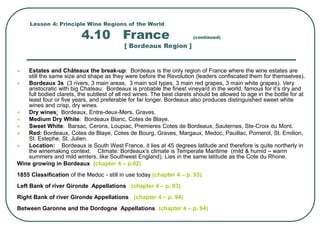 Lesson 4: Principle Wine Regions of the World
4.10 France (continued)
[ Bordeaux Region ]
 Estates and Châteaux the break-up: Bordeaux is the only region of France where the wine estates are
still the same size and shape as they were before the Revolution (leaders confiscated them for themselves).
 Bordeaux 3s (3 rivers, 3 main areas, 3 main soil types, 3 main red grapes, 3 main white grapes). Very
aristocratic with big Chateau: Bordeaux is probable the finest vineyard in the world, famous for it’s dry and
full bodied clarets, the subtlest of all red wines. The best clarets should be allowed to age in the bottle for at
least four or five years, and preferable for far longer. Bordeaux also produces distinguished sweet white
wines and crisp, dry wines.
 Dry wines: Bordeaux, Entre-deux-Mers, Graves.
 Medium Dry White: Bordeaux Blanc, Cotes de Blaye.
 Sweet White: Barsac, Cerons, Loupiac, Premieres Cotes de Bordeaux, Sauternes, Ste-Croix du Mont.
 Red: Bordeaux, Cotes de Blaye, Cotes de Bourg, Graves, Margaux, Medoc, Pauillac, Pomerol, St. Emilion,
St. Estephe, St. Julien.
 Location: Bordeaux is South West France, it lies at 45 degrees latitude and therefore is quite northerly in
the winemaking context. Climate: Bordeaux’s climate is Temperate Maritime (mild & humid – warm
summers and mild winters, like Southwest England). Lies in the same latitude as the Cote du Rhone.
Wine growing in Bordeaux (chapter 4 – p.92)
1855 Classification of the Medoc - still in use today (chapter 4 – p. 93).
Left Bank of river Gironde Appellations (chapter 4 – p. 93)
Right Bank of river Gironde Appellations (chapter 4 – p. 94)
Between Garonne and the Dordogne Appellations (chapter 4 – p. 94)
 