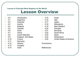 Lesson 4: Principle Wine Regions of the World
Lesson Overview
 4.0 Introduction.
 4.1 Argentina
 4.2 Australia
 4.3 Austria
 4.4 Bulgaria
 4.5 Canada
 4.6 Chile
 4.7 China
 4.8 Czech Republic
 4.9 England and Wales
 4.10 France
 4.11 Germany
 4.12 Greece
 4.13 Hungary
 4.14 India
 4.15 Israel
 4.16 Italy
 4.17 Japan
 4.18 Macedonia
 4.19 New Zealand
 4.20 Portugal
 4.21 Romania
 4.22 South Africa
 4.23 Spain
 4.24 Switzerland
 4.25 United States of America
Conclusions
References
 