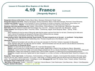 Lesson 4: Principle Wine Regions of the World
4.10 France (continued)
[ Burgundy Region ]
Burgundy’s famous white wines: Chablis, Macon Blanc, Meursault, Montrachet, Pouilly Fuisse.
Burgundy’s famous red wines: Beaune, Bourgogne, Gevrey Chambertin, Macon, Nuits Saint Georges, Pommard, Vosne-Romanee.
Location and Climate: Burgundy is to the Northeast of France, its landlocked. Its climate is continental, no sea influence, severe winters, hot
summers – unreliable rain. Weather: Frost and hail are major hazards. Frequent summer rains make area prone to grey rot
Burgundy main wine growing areas are; Chablis / Cote de Nuits / Cote de Beaune / Cote Chalonnais / Maconnais / Beaujolais.
Main Soils: Chablis: limestone overlaid with Kimmeridgian clay, Core d’Or: limestone mixed with marl, Beaujolais: granite.
Grape varieties: North Burgundy: Black - Pinot Noir, White - Chardonnay, Aligote. South Burgundy: Black - Gamay, White -
Chardonnay.
 INAO regulations for the top wines of Burgundy state that the grapes used are Pinot Noir for red wine, Chardonnay for white wine
 Yield: is set at 40 hectolitres per hectares for the best, 60 for ordinary (this can change).
 Strength of wine: must achieve 12% for best, 10% for ordinary.
Grape growing: North: high-density planting, Guyot trained. The best vineyards are on the east – or southeast – facing slopes
 South (Beaujolais): Gobelet-pruned, freestanding vines. The best vineyards are on the hillsides in north.
Winemaking:
 Red: Traditional fermentation with very little use of new oak maturation for Pinot Noir. Carbonic maceration for Beaujolais.
 White: Stainless steel with very little oak used for Chablis. Barrel fermentation and new oak used for Cote de Beaune Chardonnay.
Overall Classification for Burgundy Wines:
 Generic: for wines that do not quality for higher AC, must have Bourgogne in title.
 District: used for wines from a single district or group of better villages within a district (Cote de Beaume, Macon, Beaujolais).
 Commune: used for wines from single communes (villages) allowed own AC (i.e. Gevrey Chambertin, Pommard, Aloxe Corton, Meursault).
 Premier Cru: village name followed by vineyard name, used for better vineyards (i.e. Beaume(commune) Bressandeo(vineyard)’.
 Grand Cru: vineyard name only, highest level for best vineyards (i.e. Le Clos, Le Corton, Le Montrachet (finest Grand Cru vineyard in the
world).
Burgundy – three major levels: (1) Domaines – family dynasties, (2) Negociants – shippers, most important they decide on the wines grade,
they buy the fruit, wine, mature it and sell it, (3) Co-ops – lower areas, no middle manthey make and sell the wine and share the profits, basic
wines. AC is granted to demarcated areas – knowldege is crucial. Bourgogne AC (reds: PN, Gamay, Cesar, Tressot), (whites: Chardonnay.
Bourgogne Grand Ordinaire AC (ordinary wine)
Main Areas of Burgundy: Chablis / Core d’Or / Cote Nuit / Cote de Beaune / Cote Chalonnaise / Cote Maconnais – Macon / Cote Beaujolais.
Further detailed information: (Chapter 4 – pp. 96-100)
.
 