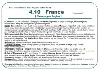 Lesson 4: Principle Wine Regions of the World
4.10 France (continued)
[ Champagne Region ]
68,000 acres (27,500 hectares) in Champagne, with 19,000 proprietors; it is split up among 8,000 holdings of a
hectare or less. Only 10% belongs to the great exporting firms.
Soils: Belemnita (rich in rare fossil): magic chalk on the hills and slopes, Micraster: magic chalk on the plains or flat land.
These unique chalky thin sub soils (often only 60cm) are excellent for drainage, they reflect heat and are excellent for
storage (cellars are complete cities underground). The chalk also helps the Ph balance. The chalky subsoil absorbs the rain
and also helps to reflect the heat of the sun. The topsoil is gravely which helps to aerate the roots.
Main grape varieties: Pinot Noir (gives backbone and structure), Pinot Meunier (gives fruit and aroma, its late budding
and early ripening makes it better suited to this northern climate,), Chardonnay (gives finesse and elegance) are the main
grapes with the Arbanne, Petit Meslier, Pinot Blanc (used as salt and pepper). The Pinot Meunier is especially used in bad
weather to add fruit and aroma.
Main Areas: Montagne de Reims, Vallee de la Marne, Cote de Blancs
Training systems: 2 high training systems (AC regulations) these are; Cordon de Royat (high) , Guyot:
(single and double systems)
Champagne making – the process: Methode Champenois: This unique method can only be used with
Champagne. For all other sparkling wines using this method they use the term methode traditionale. (chapter 4 – pp. 101-104).
Styles of Champagne: NV: Non-Vintage, V: Vintage, Blanc de Blancs: Champagne made entirely from
white grapes (Chardonnay),Blanc de Noir: Champagne made entirely from black grapes, AC Coteaux
Champenois: Created in 1974, this AC covers still wines from the Champagne area.
Champagne: Cuvee Prestige: usually named after someone special in the company (i.e. Louise Pommery). Cremant Method: not allowed to be
used in the Champagne region, must be 9 months in contact with the lees. Cremant: half sparkling, or creaming.
Champagne bottle sizes: (quarter bottle, half bottle, bottle), Magnum: 2 bottles in one, Jeroboam: 4 bottles in one, Rehoboam: 6 bottles
in one, Methuselah: 8 bottles in one, Nebuchadnezzar: 20 bottles in one.
 