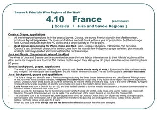 Lesson 4: Principle Wine Regions of the World
4.10 France (continued)
[ Corsica / Jura and Savoie Regions ]
Corsica: Grapes, appellations
 All the winegrowing regions lie in the coastal zones. Corsica, the sunny French Island in the Mediterranean,
produces dry strong wines. The roses and whites are best drunk within a year of production, but the reds age
well. Corsica produces both fine AC wines and a large quantity of Vin de pays.
 Best known appellations for White, Rose and Red: Calvi, Coteaux d’Ajaccio, Patrimonto, Vin de Corse.
Corsica’s best and most characterful wines come from the island’s few indigenous grape varieties, plus muscats
and light malmseys (called Vermentino) from the northeast cape.
Jura and Savoie (the mountain wine of the Alps)
The wines of Jura and Savoie can be expensive because they are labour intensive due to their hillside locations at the
Alps, some its vineyards are found at 850 metres. In this region they also grow old grape varieities some stretching back
80 years.
Savoie: background, grapes, appellations
 The wines of Savoie are delicate, refreshing, and alpine in spirit. Savoie wine is nearly all white, it Epitomizes the little local wine travels
only in legend. The main grape used is Jacquere: dry and mild like ethereal Muscadet. The best Savoie grape is: Altesse or Roussette.
Jura: background, grapes and appellations
 The Jura is a large and beautiful area of France running south along the Swiss border between Alsace and Lake Geneva. Although many
of the Jura wines have a unique character, vineyards are scattered and occupy only a tiny fraction of the region. Its superior appellations,
Arbois, Chateau-Chalon and L’Ecoile, all count for something. Its red and whites are soft and easy. Jura is the home of Pernod, during the
nineteenth century large quantities of absinthe were made here; Anis is the modern, tamed down version.
 Louis Pasteur was born at Dole in Jura in 1822 and was the first scientist to turn his mind to wine research, a museum commemorates his
research and life in his home town in the Jura.
 Cotes Du Jura AC: the regional AC for Jura covers a wide variety of wines: dry whites, reds, roses, vins jaunes (yellow wine made with
Savignin, Ponesard, Chardonnay) and vins de paille. The southern part of the region the pink vin gris from the Poulsard GV.
 The pride of the Jura is its full-bodied Vin Jaune (aged yellow wine) as Chateau Chalon into a sort of pale-dry sherry. (Savagnin grape,
late harvested, slow fermentation, left in oak barrels then transferred to glass top jars and aged for 6 years), bottled in 62cl Chavelin
bottles. Vin Paille (straw wine) aged for 3 years.
 When you taste Jura wines always taste the red before the whites because of the white wine strengths.
 