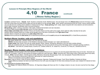 Lesson 4: Principle Wine Regions of the World
4.10 France (continued)
[ Rhone Valley Region ]
Location: southeast France , Climate: North: Southern continental, South: Mediterranean. The real danger here is the Mistral wind (comes for 6-9 days) a major
wind that comes down the whole Rhone Valley and has the ability to do real damage. Soils: North: granite, decomposing schist soil, South: various (quartz pebbles,
clay and alluvial) and ‘pudding-stone’ pebbles in Chateauneuf-du-Pape. Grape growing: North: steep, sloped vineyards with vines staked to aid wind protection.
South: flatter vineyards, windbreaks used to aid wind protection.
Winemaking: Lighter: carbonic maceration, fuller styles: traditional fermentation and oak maturation.
The Rhone Valley produces 95% red wine, some Vins Deux Naturals
Rhone Valley sub divides into 2: Northern Rhone and Southern Rhone are they split by the nugget, which splits the valley naturally into two parts
Northern Rhone vineyard areas are on steep narrow gauges most of the wine is produced on the right side of river
Southern Rhone vineyards are spread out on both sides of the river
Northern Rhone produces the best wines (5% of total Rhone production) and the south produces the most wines (95%. of total Rhone production)
Northern Rhone: location, soils and appellations
 AC system started here. Northern Rhone: The Crus here are the best.
 Hillside: the best wines are grown on the hillsides in because of (Good drainage / sun / lower yield allowance)
 Grape variety: Red: Syrah is the only red variety allowed. White: Viognier, Roussanne, Marsanne is the only white varieties allowed.
 Tain: this wonderful town sits on the a little hill of Hermitage, the river surrounds the famous hill of Hermitage, which is fantastic growing conditions.
 Key Wines: Cote Rotie AC (roasted slope), Condrieu AC, Chateau Grillet AC, St. Joseph AC, Cornas AC, St. Peray AC, Clairette de Die AC.
Southern Rhone: location, soils and appellations
Grape varieties: Grenache grape is the most important in the southern Rhone but it is no good on its own the grapes listed below bring out its best. Grenache can
make 15% no problem, if left to its own devices but people usually don’t want big wines. Black: Grenache Noir, Syrah (gives colour), Mourvedre (gives fruity taste),
Cinsault. White: Grenache Blanc, Clairette (gives acidity), Marsanne, Rousanne, Muscat (grapy, fruits, very ripe grapes), Picpoule (little obscure).
 95% of the Southern Rhone wine is Red wine, well known for Cotes de Rhone AC
 different microclimates meaning different grapes.
Key wines: Cotes du Rhone, Cotes du Rhone-Villages, Vacqueyras, Gigondas, Chateauneuf-du-pape, Tavel, Rhone Satellites: Costieres de Nimes.
 biggest difference between the North and South Rhone is the north uses only single GV for their wines whereas the south uses multiple GV & blends for there
wines
AC Classification for Southern Rhone wines.
 AC Villages, AC Cotes du Rhone, AC Districts , AC Gigondas (villages with there own AC). If a village is listed on its own, the wine must be from that village
only
 