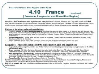 Lesson 4: Principle Wine Regions of the World
4.10 France (continued)
[ Provence, Languedoc and Roussillon Region ]
More than a third of all French wine is grown in the area (Roussillon, Corbieres, Minervois and Languedoc known as the Midi.
With over 865,000 acres (350,000 hectares) it is the biggest vineyard region in the world. Location: Southern Mediterranean France.
Provence: east of Rhone to Italian border. Languedoc-Roussillon: west of Rhone to Spanish border. Climate: Mediterranean.
Provence: location, soils and appellations
 Provence is home to France’s oldest vineyards but overall the region is better known for its beaches and arts festivals than
for its wines. However, the area has five small ACs (Bandol, les Baux-de-Provence, Bellet, Cassis and Palette), but most of the
wine comes from the much larger areas of the Cotes de Provence, Ctoeaux Varios, Coteaux de Pierrevert and Coteaux d’Aix-
en-Provence.
 Provence key wines: White, Rose and Red: Cotes de Provence, Coteaux d’Aix-en-Provence, Bandol Vin de Pays (VDP)
Bouches du Rhone, de Vaucluse.
 Grape varieties: Black: Mourvedre, Grenache, Cinsault, Syrah, Cabernet Sauvignon (for red and rose).
Languedoc – Roussillon (also called the Midi): location, soils and appellations
 Huge viticultural area,together provides one-third of France’s vineyard acreage and an average yearly production of 18 million
hectolitres of wine.
 Grape varieties: AC Black: Carignan, Cinsualt, Grenache, Mourvedre, Syrah (for AC red and rose). VDP Black: Merlot,
cabernet Sauvignon, Syrah, Mourvedre (for VDP red and rose). VDP White: Chardonnay, Sauvignon Blanc, Viognier.
 Main appellations : Languedoc ACs: Clairette de Bellegarde, Costieres de Nimes, Coteaux du Languedoc, Clairette du
Languedoc, Faugeres, St. Chinan, Minervois, Cabardes, Cotes de la Malapere VDQS, Limoux, Cremant de Limoux, Blanquette
de Limoux, Corbieres, Fitou. Pic St-Loup = Coteaux du Languedoc Cru.
 Roussillon ACs: Cotes du Roussillon-Villages, Cotes du Roussillon, Collioure.
Fortified wines or Vins Doux Naturels : Languedoc: Muscat de Lunel, Muscat de Mireval, Muscat de Frontignan, Muscat de St-
Jean de Minervois. Roussillon: Maury, Riversaltes and Muscat de Riversaltes, Banyuls.
Key ACs to look for are; Fitou, Corbieres, Costieres de Nimes, Cotes du Roussillon, Faugeres, Minervois, St Chinian and Coteaux
du Languedoc.
 