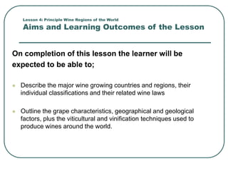 Lesson 4: Principle Wine Regions of the World
Aims and Learning Outcomes of the Lesson
On completion of this lesson the learner will be
expected to be able to;
 Describe the major wine growing countries and regions, their
individual classifications and their related wine laws
 Outline the grape characteristics, geographical and geological
factors, plus the viticultural and vinification techniques used to
produce wines around the world.
 