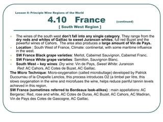 Lesson 4: Principle Wine Regions of the World
4.10 France (continued)
[ South West Region ]
 The wines of the south west don’t fall into any single category. They range from the
dry reds and whites of Galliac to sweet Jurancon whites, full red Buzet and the
powerful wines of Cahors. The area also produces a large amount of Vin de Pays.
 Location : South West of France, Climate: continental, with some maritime influence
in the west.
 SW France Black grape varieties: Merlot, Cabernet Sauvignon, Cabernet Franc.
 SW France White grape varieties: Semillon, Sauvignon Blanc.
 South West – key wines: Dry wine: Vin de Pays, Sweet White: Jurancon
Red: AC Cahors, AC Cotes de Buzet, AC Gaillac.
The Micro Technique: Micro-oxygenation (called microbullage) developed by Patrick
Ducournau of la Chapelle Lenclos, this process introduces O2 (a timbel per litre, this
slows oxygenation in the wine and microfuses the wine, helps reduce painful tannin levels
achieved in this region.
SW France (sometimes referred to Bordeaux look-alikes) : main appellations: AC
Bergerac: Red, rose and white, AC Cotes de Duras, AC Buzet, AC Cahors, AC Madiran,
Vin de Pays des Cotes de Gascogne, AC Gaillac.
 