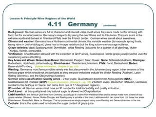 Lesson 4: Principle Wine Regions of the World
4.11 Germany (continued)
Background: German wines are full of character and interest unlike most wines they were made not for drinking with
food, but for social occasions. Germany’s vineyards lay along the river Rhine and its tributaries. They are scant in the
extreme south and thickest in Rheinland-Pfalz near the French border. German wines are all about sweetness.
Climate and weather: Germany has a Northern continental climate, this variable weather (for example spring frosts,
heavy rains in July and August) gives rise to vintage variations but the long autumns encourage noble rot.
Grape varieties: black Spatburgunder, Dornfelder , white Riesling (accounts for a quarter of all plantings, Muller
Thurgau, Kerner, Scheurebe.
Vinification: Chaptalisation allowed with the exception of QmP wines, Sussreserve (sterile grape juice) could be used for
sweetening wines at bottling.
Key Areas and Wines: Mosel-Saar-Ruwer: Bernkastel, Piesport, Saar, Ruwer, Nahe: Schlossbockelheim, Rheingau:
Rudesheim, Hochheim, Johannesburg, Rheinhessen: Theinterrace, Nierstein, Pfalz: Forst, Deidesheim, Baden:
Kaiserstuhl-Tuniberg. (Further information: Chapter 4 – pp. 118)
Riesling: Germanys most famous noble variety was first discovered in the Johannesburg region, other versions of this
famous grape which should not be confused as they are poor imitations include the Welsh Riesling (Austrian), Laski
Rizling (Slovenia), and the Olaszrizling (Austrian).
German wine classification: Quality wines – 2 top levels: Qualitatswein bestimmter Anbaugebiete (QbA),
Qualitatswein mit Pradikat (QmP) (Further information: Chapter 4 – pp. 115). 2 bottom levels: Deutscher Tafelwein, Landwein
(simliar to Vin de Pays in France, can come from one of 17 designated regions).
IP number: all German wines must have an IP number for total traceability and quality indication.
QmP Level: at this quality level only natural sugar is allowed not Chaptalisation.
Liebfraumilch: this famous QbA wine from Germany, actually got it’s name from medieval times and is always made from a blend of four
grape varieties (Silvaner, Kerner, Muller-Thurgau and Riesling-only a sprinkle of this one). Liebfruammilch can come from 1 of these four areas
Rheinhessen, Rheinpflatz, Nahe, or Rheingau. The top producers are single vineyard using more Riesling and Gerwurtztraminer in the mix.
Oechsle: this is the scale used to indicate the sugar content of grape juice.
 
