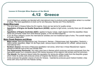 Lesson 4: Principle Wine Regions of the World
4.12 Greece
 Local indigenous varieties are blended with international ones to produce some superlative wines in a number
of areas. The best appellations to look out for are Naoussa, Nemea and Thira (Santorini).
Greek Wine Laws
 The wine laws in Greece follow the EU regime, there are two terms for quality wines;
 Appellation d’Origine de Qualite Superieure (AOQS): applies to light wines, currently there are 20 classified
regions.
 Appellation d’Origine Controlee (AOC): applies to liqueur wines, eight regions hold this classified, these
wines are primarily made from dried Muscat grapes, or the red Mavrodaphne.
 A Vin de Pays category covers the international varieties and non-traditional style of wine. The overall majority
of Greek is table wine.
Major Greek Regions and Wines
 Major wines: Naoussa Macedonia (red: Xinomavro), Nemea – Peloponnese (red: Agiorgitiko), Santorini –
Island (white: Assyrtiko), Major Vin de Pays (reds: various local & international GV, whites: various local &
international GV).
 Northern Greece: the home of Naoussa appellation red wines, which lies in these Macedonian regions
planted at altitude due to the cool climate here.
 The Peloponnese Peninsular: the major area here is Nemea which produces red wine exclusively from the
Agiorgitiko grape from vineyards above 250 metres because of the regions mild winters and hot summers.
 The Islands: the Santorini island holds the reputation for strong dry whites made from the Assyrtiko grape,
which holds its acidity well produces wines of Viognier like flavours, yields are low,
 Crete produces the greater volume of wine for Greece. Cephalonia produces good medium bodied, crisp
wines with citrus fruit from the Robola variety.
 
