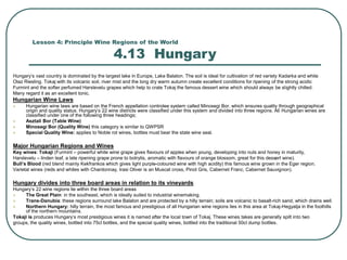 Lesson 4: Principle Wine Regions of the World
4.13 Hungary
Hungary’s vast country is dominated by the largest lake in Europe, Lake Balaton. The soil is ideal for cultivation of red variety Kadarka and white
Olaz Riesling. Tokaj with its volcanic soil, river mist and the long dry warm autumn create excellent conditions for ripening of the strong acidic
Furmint and the softer perfumed Harslevelu grapes which help to crate Tokaj the famous dessert wine which should always be slightly chilled.
Many regard it as an excellent tonic.
Hungarian Wine Laws
 Hungarian wine laws are based on the French appellation controlee system called Minosegi Bor, which ensures quality through geographical
origin and quality status. Hungary’s 22 wine districts were classified under this system and divided into three regions. All Hungarian wines are
classified under one of the following three headings;
 Asztali Bor (Table Wine)
 Minosegi Bor (Quality Wine) this category is similar to QWPSR
 Special Quality Wine: applies to Noble rot wines, bottles must bear the state wine seal.
Major Hungarian Regions and Wines
Key wines: Tokaji (Furmint – powerful white wine grape gives flavours of apples when young, developing into nuts and honey in maturity,
Harslevelu – linden leaf, a late ripening grape prone to botrytis, aromatic with flavours of orange blossom, great for this dessert wine).
Bull’s Blood (red blend mainly Kekfrankos which gives light purple-coloured wine with high acidity) this famous wine grown in the Eger region.
Varietal wines (reds and whites with Chardonnay, Irasi Oliver is an Muscat cross, Pinot Gris, Cabernet Franc, Cabernet Sauvignon).
Hungary divides into three board areas in relation to its vineyards
Hungary’s 22 wine regions lie within the three board areas
 The Great Plain: in the southeast, which is ideally suited to industrial winemaking.
 Trans-Danubia: these regions surround lake Balaton and are protected by a hilly terrain; soils are volcanic to basalt-rich sand, which drains well.
 Northern Hungary: hilly terrain, the most famous and prestigious of all Hungarian wine regions lies in this area at Tokaj-Hegyalja in the foothills
of the northern mountains.
Tokaji is produces Hungary’s most prestigious wines it is named after the local town of Tokaj. These wines takes are generally spilt into two
groups, the quality wines, bottled into 75cl bottles, and the special quality wines, bottled into the traditional 50cl dump bottles.
 