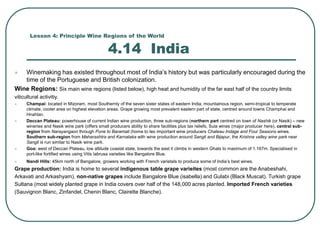 Lesson 4: Principle Wine Regions of the World
4.14 India
 Winemaking has existed throughout most of India’s history but was particularly encouraged during the
time of the Portuguese and British colonization.
Wine Regions: Six main wine regions (listed below), high heat and humidity of the far east half of the country limits
viticultural activitiy.
 Champai: located in Mizoram, most Southernly of the seven sister states of eastern India, mountainous region, semi-tropical to temperate
climate, cooler area on highest elevation areas. Grape growing most prevalent eastern part of state, centred around towns Champhai and
Hnahlan.
 Deccan Plateau: powerhouse of current Indian wine production, three sub-regions (northern part centred on town of Nashik (or Nasik) – new
wineries and Nasik wine park (offers small producers ability to share facilities plus tax reliefs, Sula wines (major producer here), central sub-
region from Narayangaon through Pune to Baramati (home to teo important wine producers Chateau Indage and Four Seasons wines.
Southern sub-region from Maharashtra and Karnataka with wine production around Sangli and Bijapur, the Krishna valley wine park near
Sangli is run simliar to Nasik wine park.
 Goa: west of Deccan Plateau, low altitude coastal state, towards the east it climbs in western Ghats to maximum of 1,167m. Specialised in
port-like fortified wines using Vitis labrusa varieties like Bangalore Blue.
 Nandi Hills: 45km north of Bangalore, growers working with French varietals to produce some of India’s best wines.
Grape production: India is home to several indigenous table grape varieites (most common are the Anabeshahi,
Arkavati and Arkashyam), non-native grapes include Bangalore Blue (isabella) and Gulabi (Black Muscat). Turkish grape
Sultana (most widely planted grape in India covers over half of the 148,000 acres planted. Imported French varieties
(Sauvignon Blanc, Zinfandel, Chenin Blanc, Clairette Blanche).
 