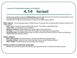 Lesson 4: Principle Wine Regions of the World
4.14 Israel
 Viticulture has existed in Israel since biblical times, the book of Deuteronomy the fruit of the vine was listed as one of
the seven blessed species of fruit found in Israel (Robinson, 2006).
 Presently there are 35 commercial wineries in Israel and over 250 boutique wineries.
Wine regions: Five vine-growing regions, 50,000 dunams of vineyards, 80% of these located in Shomron, Samson and
Galilee regions.
 Galil: Galilee, includes the Golan Heights (high elevation, cool breezes, well-drained soils).
 Judean Hills: surrounding the city of Jerusalem.
 Shimshon (Samson): located between the Judean Hills and the Coastal Plain.
 The Negev: a semi-arid desert region where drip irrigation has made grape growing possible.
 The Sharon plain: near Mediterranean coast, just south of Haifa around towns of Zichron Ya’akov and Binyamina
(largest grape growing area in Israel).
Grape varieties:
 Most widely planted: Cabernet Sauvignon, Chardonnay, Merlot and Sauvignon Blanc.
 Emerging varieties: Cabernet Franc, Gewurztraminer, Muscat Canelli, Riesling and Syrah
 Other varieties: Emerald Riesling, Muscat of Alexandria, Argaman.
Primary concern in Israeli wine production:
 Maintaining acid levels to balance the naturally high sugars that the warm climate of the region produces.
 