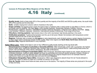 Lesson 4: Principle Wine Regions of the World
4.16 Italy (continued)
 Quality levels: North of Italy holds 52% of the quantity and the majority of the DOC and DOCGs quality wines, the south holds
48% of the quantity and the wine lake.
 Soils: variable ranging from volcanic soils to moraines in the north.
 Grape varieties: the biggest grape variety throughout Italy is Trebbiano (like a weed similar to Ugni Blanc in France, which is
principally used for distilling. The major Black: Local varieties Nebbiolo, Sangiovese, Barbera, Dolcetto, Corvina,
Montepulciano, Aglianico, Primitivo. International varieties Cabernet Sauvignon, Cabernet Franc, Merlot, Pinot Noir. White:
Local varieties Trebbiano, Malvasia, Verdicchio. International varieties Chardonnay, Pinot Grigio (Pinot Gris).
 Viticulture, training systems: high-trained vines in the north, low-trained, high density planting in the south.
 Vinification practices: Traditional fermentation and the use of old wood. Modern fermentation with temperature control
stainless steel and the use of new oak barriques.
 Regions: Politically Italy is divided into 20 regions or wine departments, each of which enjoys a certain degree of autonomy.
In every region wine is produced at least of DOC quality. Major wine regions are North West, North East, Central and
Southern Italy. Regional identification is very important.
Italian Wine Laws: Italian wine laws is set on four different quality levels starting at the top level with;
 Denominazoine di Origine Controllata e Garantita (DOCG) 1992 introduced: a DOC with a guarantee, the highest
level for Italian wine, mainly all in Northern Italy, southern Italy is too hot to produce DOCG. Listed among these wines are
Chianti, Asti and Moscato d’Asti, Barolo, Barbaresco, Brunello di Montalcino.
 Denominazione di Origine Controllata (DOC) 1963 introduced: demarked region based on soil, certain viticulture and
vinification practices, maximum yields allowed laid down by authorities and minimum alcohol achieved. (Chianti, Orvieto or
maybe Valpolicella) have this delimited DOC area extended beyond the original vineyard due to for example historical
significance, these are usually the best sites and carry the word Classico.
 Indicazione Geografica Tipica (IGT): introduced in 1992 it was designed to absorb those Vini da Travola allowed to
specify their region or district of origin IGT is similar to France’s Vin de Pays.
 Vino de Tavola: bottom level these are basic wines but on the decline. The majority of these wines are produced in the south
of Italy and Sicily.
 