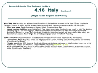 Lesson 4: Principle Wine Regions of the World
4.16 Italy (continued)
[ Major Italian Regions and Wines ]
North West Italy produces red, white and sparkling wines, it divides into 4 regions (Liguria, Valle d’Aosta, Lombardia,
Piemonte) in terms of quality and the wines are always named after the Commune or area where the vine grows.
 Main wine areas: Barolo, Barbaresco, Barbera d’Asti, Dolcetto d’Alba, Gavi
 Grape varieties: Nebbiolo grown in this North West Italian region is the finest red grape variety in Italy. The Nebbiolo
(meaning fog) is a late ripening grape. The best comes from around the town of Alba (for example Barolo and
Barbersco). Flavours of violets and raspberries, prunes and chocolates, truffles and liquorice with good acidity and
tannin always present. Pinot Grigio this is the biggest grape variety in the North West Italy.
North East Italy this region relies less on tradition and embraces modern ideas. It consists of 3 major zones;
 Trentino Alto Adige: Key DOC wines: Alto Adige (Schiava, Lagrein, Riesling, Gewurtraminer, others) and Trentino
(Pinot Grigio, Teroldego).
 Veneto: Valpolicella DOC (Corvina, Rondinella, Molinara and others), can range in style from light, cherry red to the
rich Port like Recioto and Amarone. Valpolicella DOC structure (chapter 4 – p. 127)
 Fruili-Venezia Giulia: Key Wines: Fuili Grave DOC (Reds: Refosco, Merlot, Cabernet Franc, Cabernet Sauvignon,
white: Tocai Friulano, Pinot Gris).
 