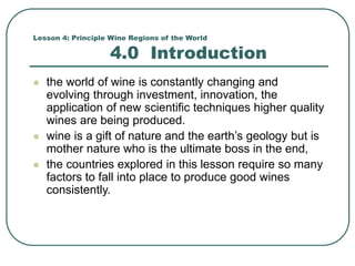 Lesson 4: Principle Wine Regions of the World
4.0 Introduction
 the world of wine is constantly changing and
evolving through investment, innovation, the
application of new scientific techniques higher quality
wines are being produced.
 wine is a gift of nature and the earth’s geology but is
mother nature who is the ultimate boss in the end,
 the countries explored in this lesson require so many
factors to fall into place to produce good wines
consistently.
 