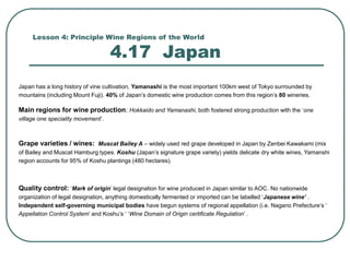 Lesson 4: Principle Wine Regions of the World
4.17 Japan
Japan has a long history of vine cultivation, Yamanashi is the most important 100km west of Tokyo surrounded by
mountains (including Mount Fuji). 40% of Japan’s domestic wine production comes from this region’s 80 wineries.
Main regions for wine production: Hokkaido and Yamanashi, both fostered strong production with the ‘one
village one speciality movement’.
Grape varieties / wines: Muscat Bailey A – widely used red grape developed in Japan by Zenbei Kawakami (mix
of Bailey and Muscat Hamburg types. Koshu (Japan’s signature grape variety) yields delicate dry white wines, Yamanshi
region accounts for 95% of Koshu plantings (480 hectares).
Quality control: ‘Mark of origin’ legal designation for wine produced in Japan similar to AOC. No nationwide
organization of legal designation, anything domestically fermented or imported can be labelled ‘Japanese wine’ .
Independent self-governing municipal bodies have begun systems of regional appellation (i.e. Nagano Prefecture’s ‘
Appellation Control System’ and Koshu’s ‘ ‘Wine Domain of Origin certificate Regulation’ .
 
