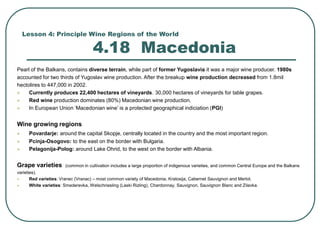 Lesson 4: Principle Wine Regions of the World
4.18 Macedonia
Pearl of the Balkans, contains diverse terrain, while part of former Yugoslavia it was a major wine producer. 1980s
accounted for two thirds of Yugoslav wine production. After the breakup wine production decreased from 1.8mil
hectolires to 447,000 in 2002.
 Currently produces 22,400 hectares of vineyards. 30,000 hectares of vineyards for table grapes.
 Red wine production dominates (80%) Macedonian wine production.
 In European Union ‘Macedonian wine’ is a protected geographical indiciation (PGI)
Wine growing regions
 Povardarje: around the capital Skopje, centrally located in the country and the most important region.
 Pcinja-Osogovo: to the east on the border with Bulgaria.
 Pelagonija-Polog: around Lake Ohrid, to the west on the border with Albania.
Grape varieties (common in cultivation includes a large proportion of indigenous varieties, and common Central Europe and the Balkans
varieties).
 Red varieties: Vranec (Vranac) – most common variety of Macedonia, Kratosija, Cabernet Sauvignon and Merlot.
 White varieties: Smederevka, Welschriesling (Laski Rizling), Chardonnay, Sauvignon, Sauvignon Blanc and Zilavka.
 