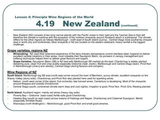 Lesson 4: Principle Wine Regions of the World
4.19 New Zealand(continued)
 New Zealand (NZ) consists of two long narrow islands with the Pacific ocean to their right and the Tasman Sea to their left
therefore the climate is maritime with the exception of the northern vineyards around Auckland which is subtropical. The climate
differs for the other regions as follows Marlborough - north-east of South Island (sunny), Central Otago most southernly vineyard
area in world (dry and continental). Most vineyards in NZ are located on the eastern seaboard, heavy rainfall is the biggest
challenge.
Grape varieties, regions NZ
 Winemaking: NZ used their extensive experience of the dairy industry (temperature control stainless steel, hygiene) to deliver
excellent varietal creations in their wines, most noteably their Sauvignon Blanc. As pioneers in canopy management and
trellising techniques helped them to deliver great flavours and sugars.
 Grape Varieties: Sauvignon Blanc (SB) is NZ best with Marlborough SB marked as the best. Chardonnay is widely planted
delivering pure, clean fruit and crisp acidity especially Gisborne (riper, exotic), Marlborough and Central Otago (lean). Pinot Noir
in Martinborough (cherry and velvety), Central Otago (storng flavours and complex).
Wine Regions of NZ
South Island: Marlborough big SB area (north east corner around the town of Blenheim, sunny climate, excellent vineyards on the
Wairau Valley (stony soils). Chardonnay and Pinot Noir also planted here used for sparkling wines.
 Nelson (north west corner of the island, fruit orchards), late harvest wines. Canterbury is developing, Most of the vineyards
around Waipara and outside Christchursh.
 Central Otago (south, continental climate warm days and cool nights). Irrigation is good, Pinot Noir, Pinot Gris, Riesling planted.
North Island: Auckland region: mainly red wines (heavy clay soils).
 Poverty Bay – Gisborne (east coast) fertile soils good Chardonnay.
 Hawkes Bay (south on east coast) across towens of Hastings and Napier, Chardonnay and Cabernet Suavignon, Merlot
(especially Gimblett Road).
 Wairarapa (north Wellington) – Martinborough, good Pinot Noir and small good wineries.
 